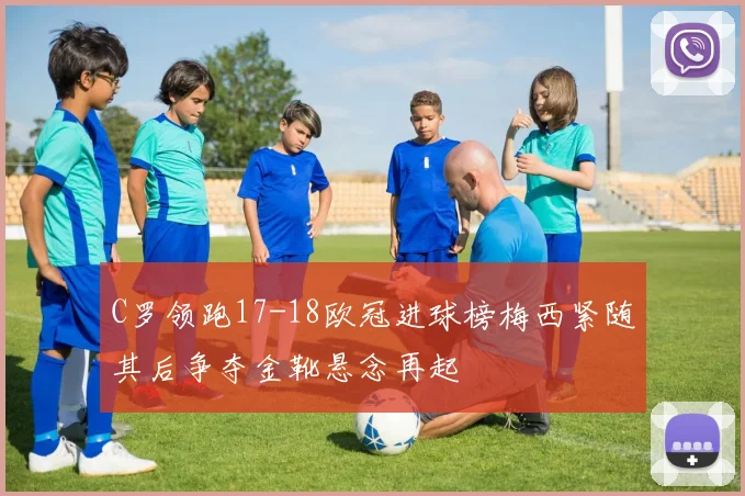 C罗领跑17-18欧冠进球榜梅西紧随其后争夺金靴悬念再起